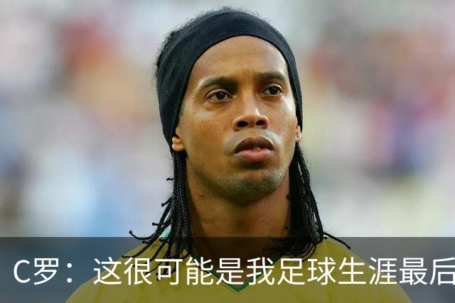 C罗：这很可能是我足球生涯最后一年 想留下辉煌成就